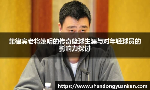 菲律宾老将姚明的传奇篮球生涯与对年轻球员的影响力探讨