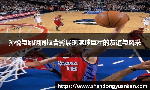 孙悦与姚明同框合影展现篮球巨星的友谊与风采