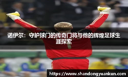 诺伊尔：守护球门的传奇门将与他的辉煌足球生涯探索