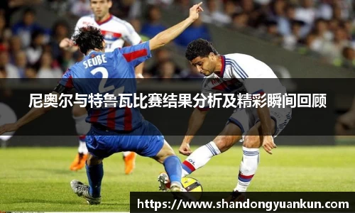 尼奥尔与特鲁瓦比赛结果分析及精彩瞬间回顾