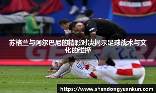 苏格兰与阿尔巴尼的精彩对决揭示足球战术与文化的碰撞