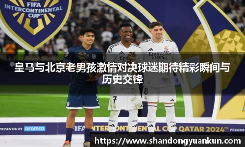 皇马与北京老男孩激情对决球迷期待精彩瞬间与历史交锋