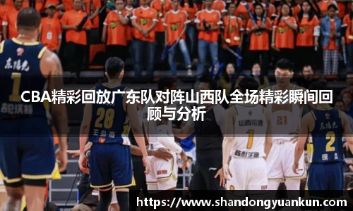 CBA精彩回放广东队对阵山西队全场精彩瞬间回顾与分析