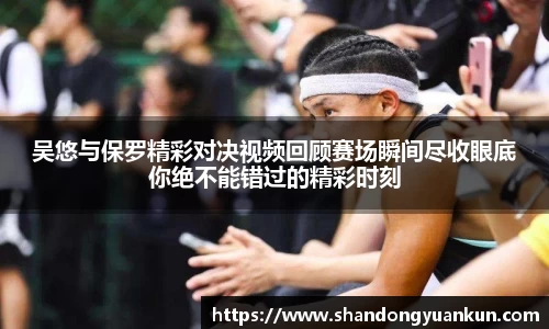吴悠与保罗精彩对决视频回顾赛场瞬间尽收眼底你绝不能错过的精彩时刻