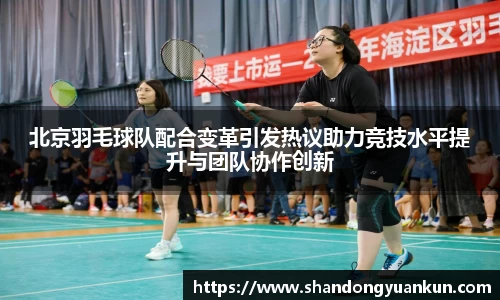 北京羽毛球队配合变革引发热议助力竞技水平提升与团队协作创新